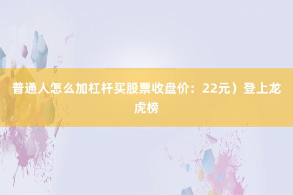 普通人怎么加杠杆买股票收盘价：22元）登上龙虎榜