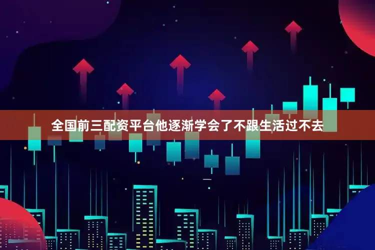 全国前三配资平台他逐渐学会了不跟生活过不去