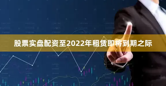 股票实盘配资　　至2022年租赁即将到期之际
