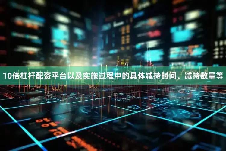 10倍杠杆配资平台以及实施过程中的具体减持时间、减持数量等