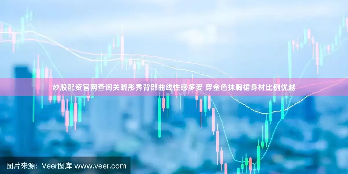 炒股配资官网查询关晓彤秀背部曲线性感多姿 穿金色抹胸裙身材比例优越