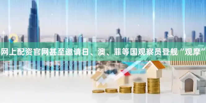 网上配资官网甚至邀请日、澳、菲等国观察员登舰“观摩”