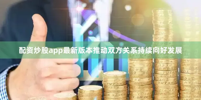 配资炒股app最新版本推动双方关系持续向好发展