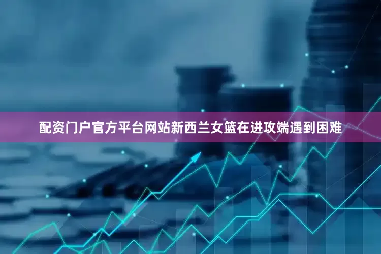 配资门户官方平台网站新西兰女篮在进攻端遇到困难