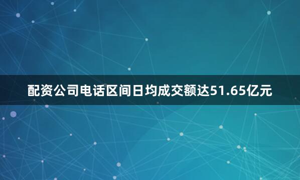 配资公司电话区间日均成交额达51.65亿元