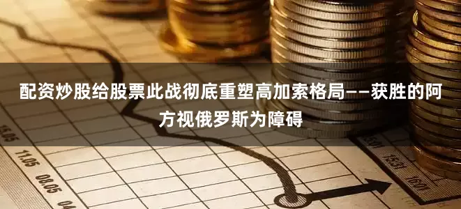 配资炒股给股票此战彻底重塑高加索格局——获胜的阿方视俄罗斯为障碍