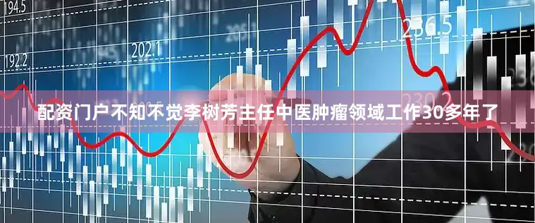 配资门户不知不觉李树芳主任中医肿瘤领域工作30多年了