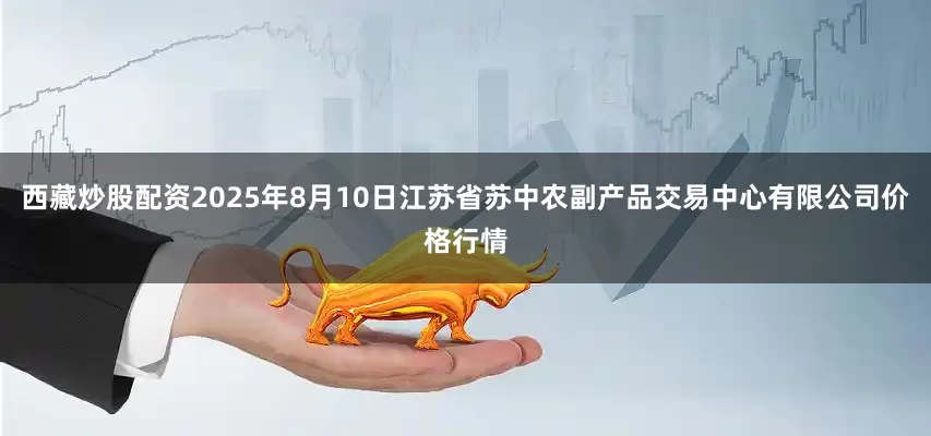 西藏炒股配资2025年8月10日江苏省苏中农副产品交易中心有限公司价格行情
