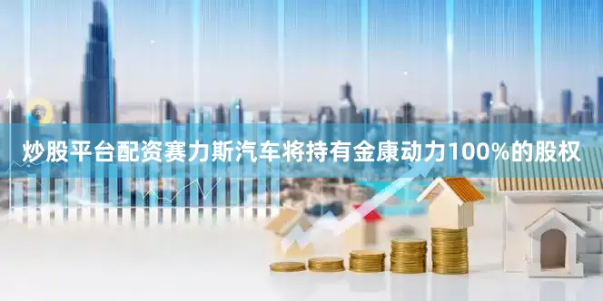 炒股平台配资赛力斯汽车将持有金康动力100%的股权