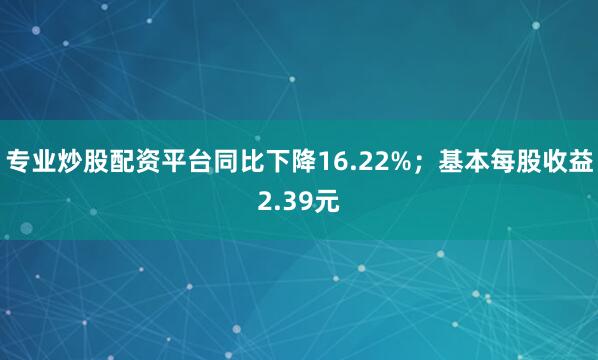 专业炒股配资平台同比下降16.22%；基本每股收益2.39元